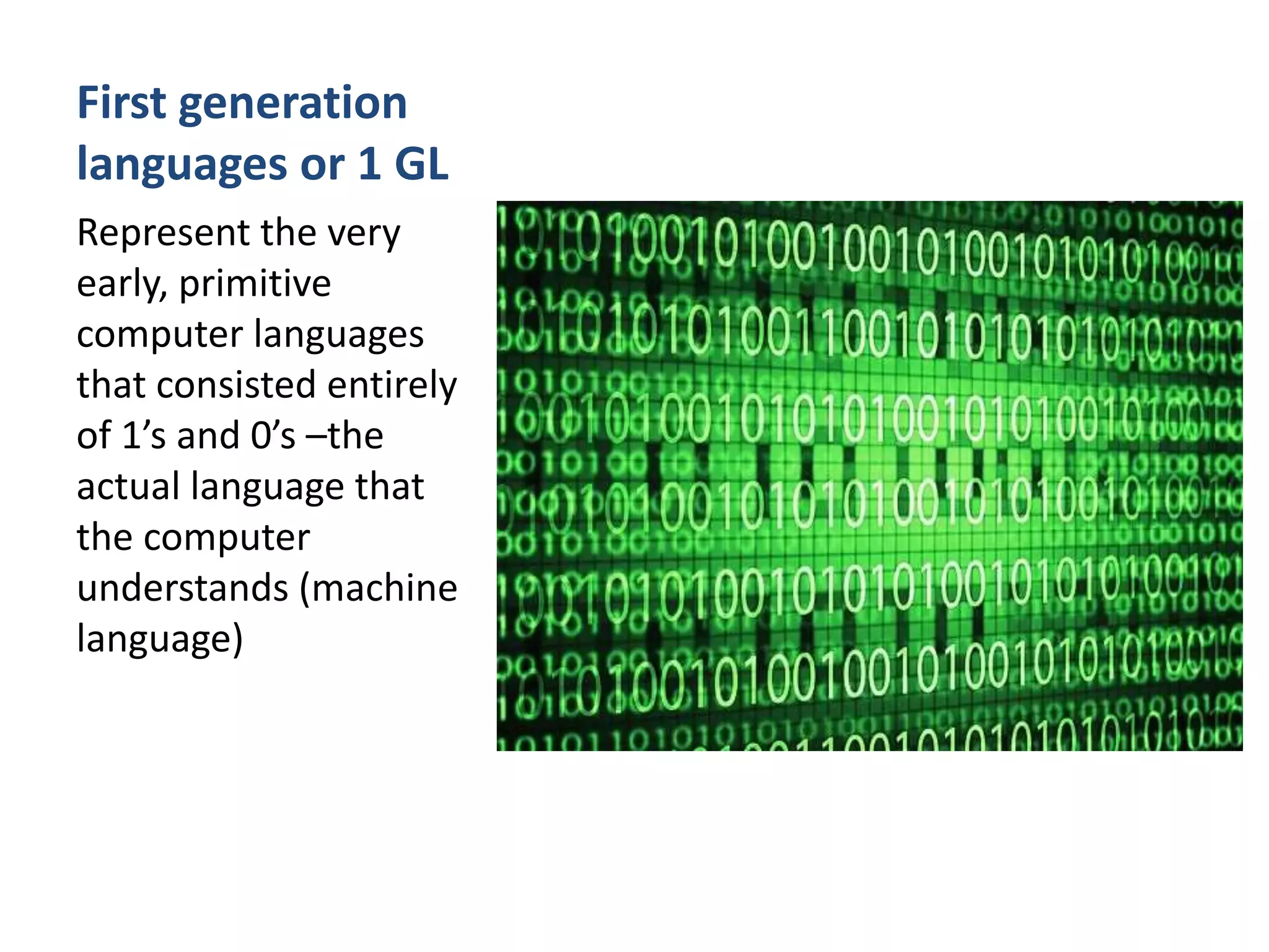 First generation
languages or 1 GL
Represent the very
early, primitive
computer languages
that consisted entirely
of 1’s and 0’s –the
actual language that
the computer
understands (machine
language)
 