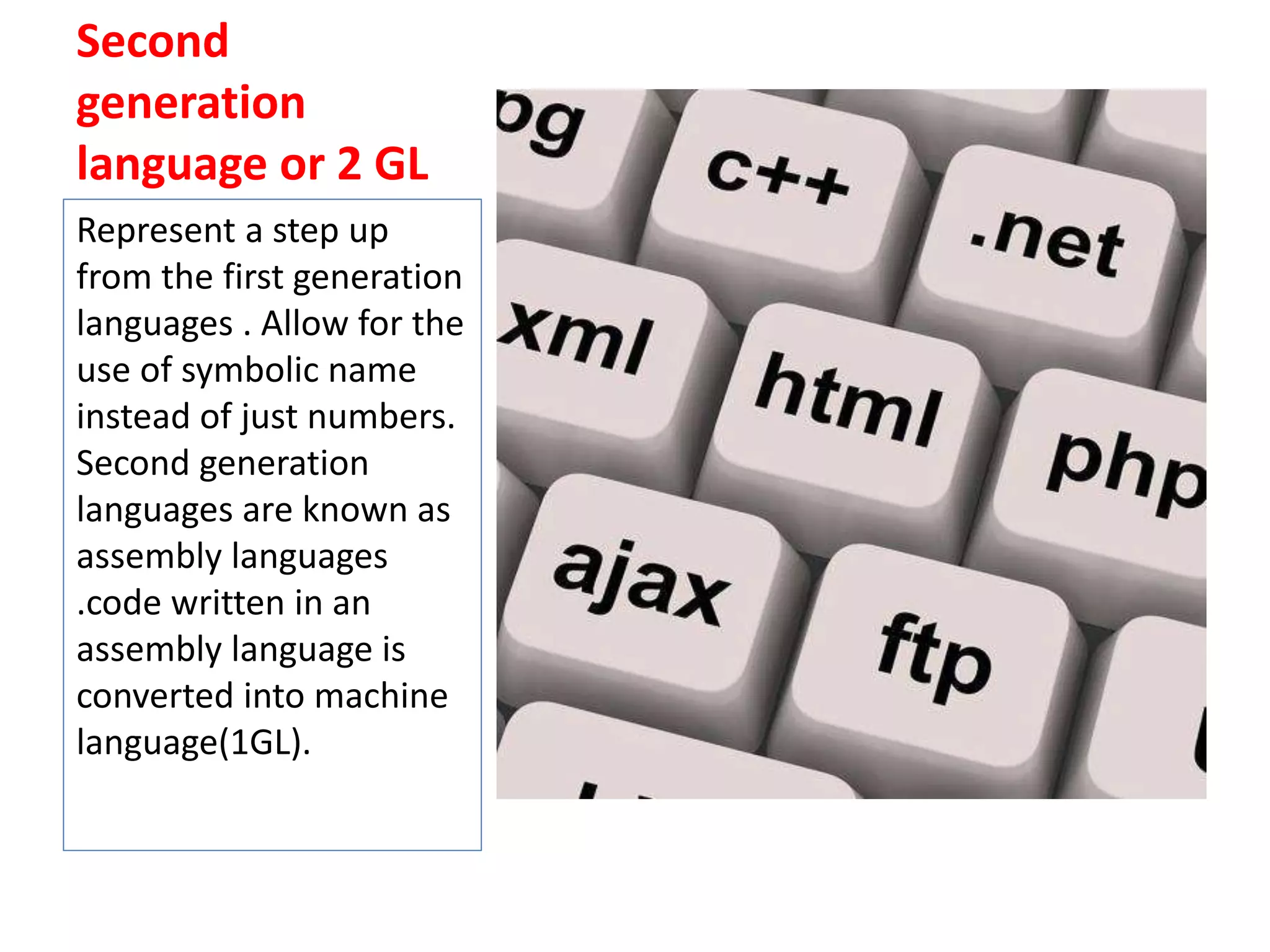 Second
generation
language or 2 GL
Represent a step up
from the first generation
languages . Allow for the
use of symbolic name
instead of just numbers.
Second generation
languages are known as
assembly languages
.code written in an
assembly language is
converted into machine
language(1GL).
 