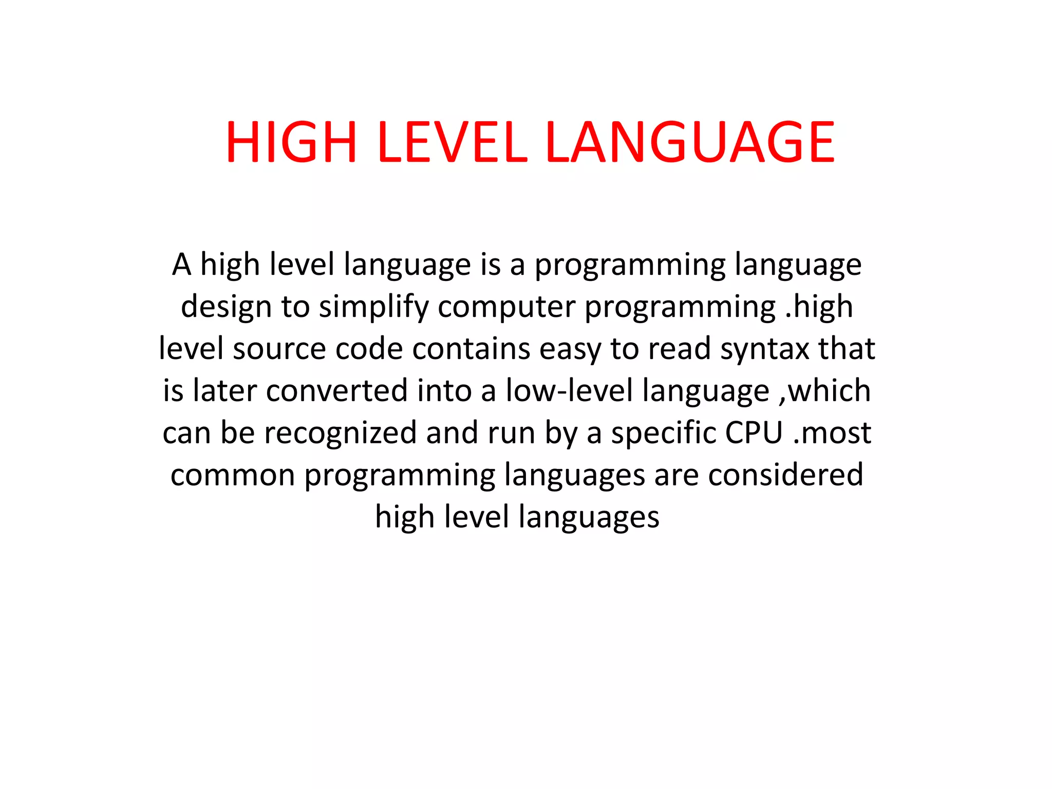 HIGH LEVEL LANGUAGE
A high level language is a programming language
design to simplify computer programming .high
level source code contains easy to read syntax that
is later converted into a low-level language ,which
can be recognized and run by a specific CPU .most
common programming languages are considered
high level languages
 