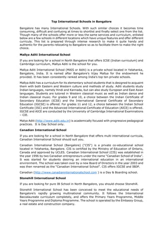 Top International Schools in Bangalore
Bangalore has many International Schools. With such similar choices it becomes time
consuming, difficult and confusing at times to shortlist and finally select one from the list.
Though many of the schools offer more or less the same services and curriculum, enlisted
below are a few schools in different locations which have unique features and offer different
curricula. This list is prepared through intense research to make it quite handy and
authentic for the parents relocating to Bangalore so as to facilitate them to make the right
choice.
Mallya Aditi International School
If you are looking for a school in North Bangalore that offers ICSE (Indian curriculum) and
Cambridge curriculum, Mallya Aditi is the school for you.
Mallya Aditi International School (MAIS or Aditi) is a private school located in Yelahanka,
Bangalore, India. It is named after Bangalore’s Vijay Mallya for the endowment he
provided. It has been consistently ranked among India's top ten private schools.
Mallya Aditi has a curriculum for its elementary school students that is designed to acquaint
them with both Eastern and Western culture and methods of study. Aditi students study
Indian languages, namely Hindi and Kannada, but can also study European and East Asian
languages. Students are tutored in Western classical music as well as Indian dance and
Indian classical music. For grades 9 and 10, a choice between the Indian Certificate of
Secondary Education (ICSE) and the International General Certificate of Secondary
Education (IGCSE) is offered. For grades 11 and 12, a choice between the Indian School
Certificate (ISC) and the Advanced International Certificate of Education (AICE) is offered.
IGCSE and AICE are conducted by the University of Cambridge International Examinations
– CIE.
Malya Aditi (http://www.aditi.edu.in) is academically focused with progressive pedagogical
practices. It is Day School only.
Canadian International School
If you are looking for a school in North Bangalore that offers multi international curricula,
Canadian International School should suit you.
Canadian International School (Bangalore) ("CIS") is a private co-educational school
located in Yelahanka, Bangalore. CIS is certified by the Ministry of Education of Ontario,
Canada and approved by UCLES. Canadian International School (CIS) was established in
the year 1996 by two Canadian entrepreneurs under the name “Canadian School of India”.
It was started for students desiring an international education in an international
environment. The school was taken over by a new Board of Directors in the year 2003 and
was then renamed as the “Canadian International School”. CIS offers IGCSE and IBDP.
Canadian (http://www.canadianinternationalschool.com ) is a Day & Boarding school.
Stonehill International School
If you are looking for pure IB School in North Bangalore, you should choose Stonehill.
Stonehill International School has been conceived to meet the educational needs of
Bangalore’s rapidly growing multinational community. It follows the International
Baccalaureate curriculum completely, and offers the Primary Years Programme, Middle
Years Programme and Diploma Programme. The school is operated by the Embassy Group,
a real estate and construction company.
 