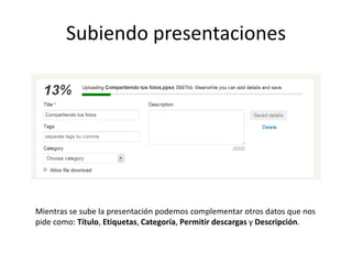 Subiendo presentaciones




Mientras se sube la presentación podemos complementar otros datos que nos
pide como: Título, Etiquetas, Categoría, Permitir descargas y Descripción.
 