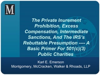 The Private Inurement 
Prohibition, Excess 
Compensation, Intermediate 
Sanctions, And The IRS’s 
Rebuttable Presumption ---- A 
Basic Primer For 501(c)(3) 
Public Charities 
Karl E. Emerson 
Montgomery, McCracken, Walker & Rhoads, LLP 
 