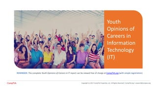 REMINDER: The complete Youth Opinions of Careers in IT report can be viewed free of charge at CompTIA.org (with simple registration)
Youth
Opinions of
Careers in
Information
Technology
(IT)
Copyright (c) 2017 CompTIA Properties, LLC, All Rights Reserved | CompTIA.org | research@comptia.org
 