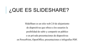 ¿QUE ES SLIDESHARE?
SlideShare es un sitio web 2.0 de alojamiento
de diapositivas que ofrece a los usuarios la
posibilidad de subir y compartir en público
o en privado presentaciones de diapositivas
en PowerPoint, OpenOffice; presentaciones e infografías PDF.