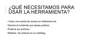 ¿QUÉ NECESITAMOS PARA
USAR LA HERRAMIENTA?
Crear una cuenta de acceso en slideshare.net
Genera el contenido que desee publicar.
Publicar los archivos.
Realizar los enlaces en su webblog.