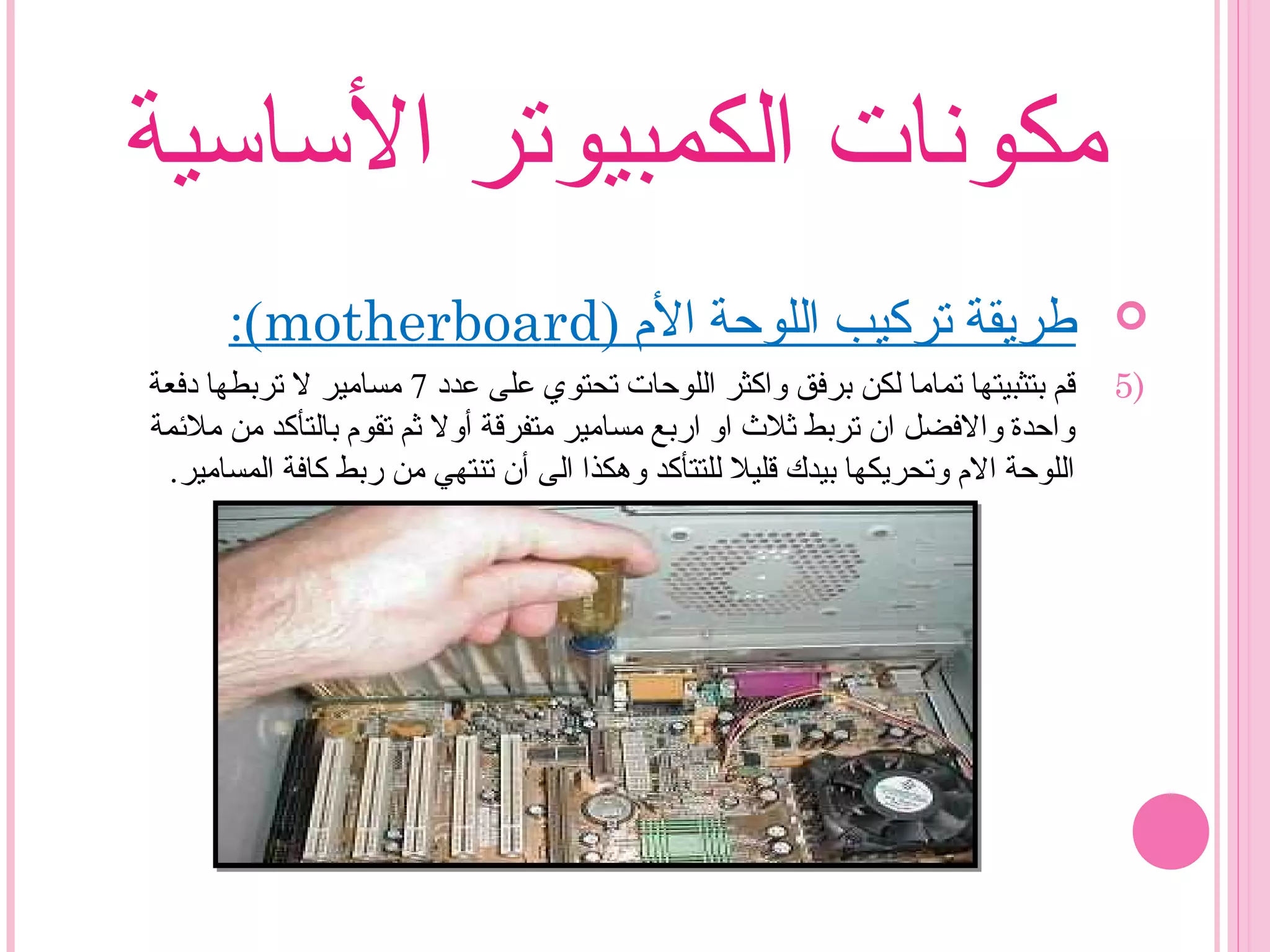 ‫الساسية‬ ‫الكمبيوتر‬ ‫مكونات‬
) ‫ال م‬ ‫اللوحة‬ ‫تركيب‬ ‫طريقة‬motherboard:(
5)‫عدد‬ ‫على‬ ‫تحتوي‬ ‫اللوحات‬ ‫واكثر‬ ‫برفق‬ ‫لكن‬ ‫تماما‬ ‫بتثبيتها‬ ‫قم‬7‫دفعة‬ ‫تربطها‬ ‫ل‬ ‫مسامير‬
‫ملمئمة‬ ‫من‬ ‫بالتأكد‬ ‫تقو م‬ ‫ثم‬ ‫أول‬ ‫متفرقة‬ ‫مسامير‬ ‫اربع‬ ‫او‬ ‫ثل ث‬ ‫تربط‬ ‫ان‬ ‫والفضل‬ ‫واحدة‬
.‫المسامير‬ ‫كافة‬ ‫ربط‬ ‫من‬ ‫تنتهي‬ ‫أن‬ ‫الى‬ ‫وهكذا‬ ‫للتتأكد‬ ‫قليل‬ ‫بيدك‬ ‫وتحريكها‬ ‫ال م‬ ‫اللوحة‬
 