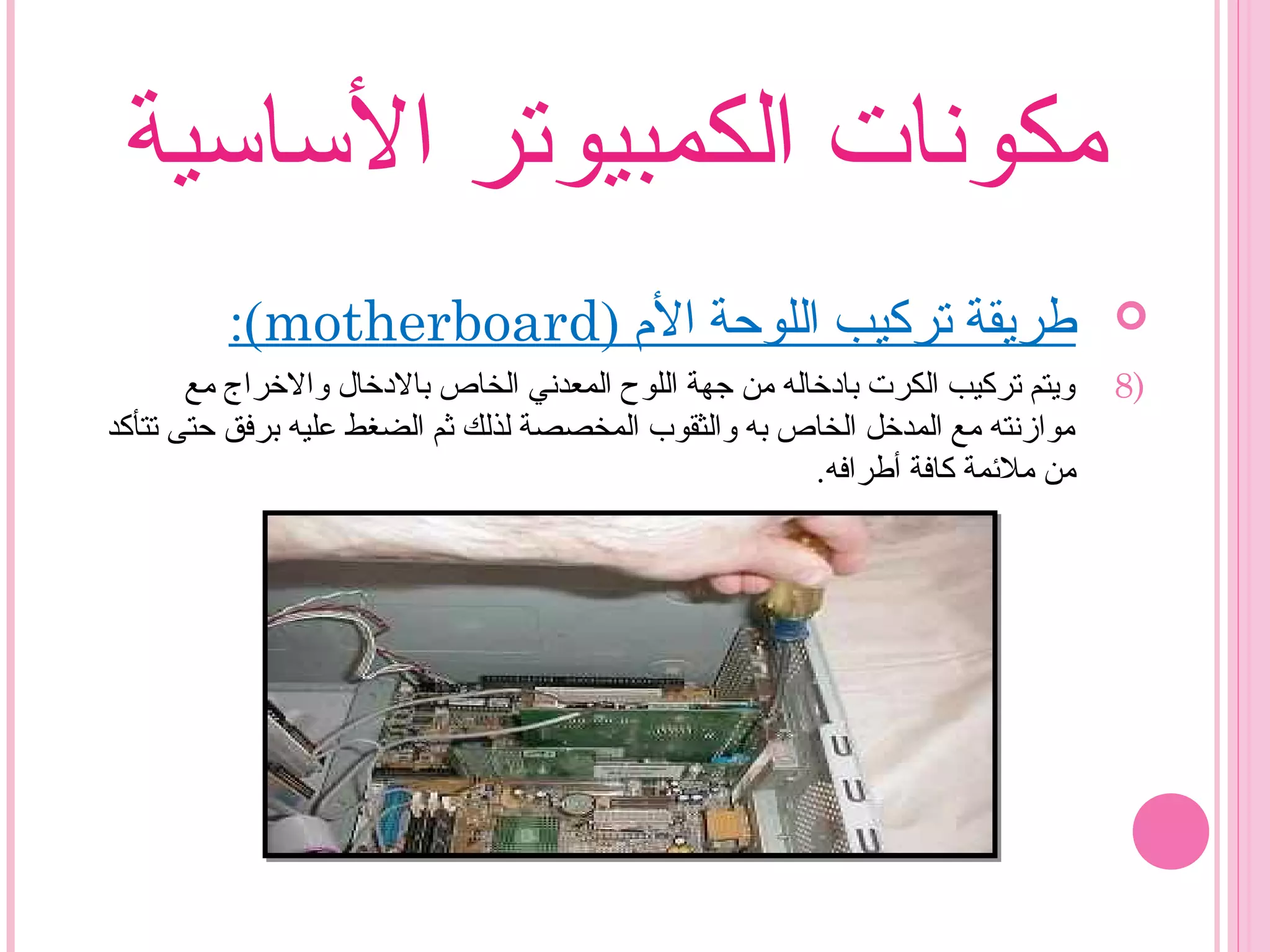 ‫الساسية‬ ‫الكمبيوتر‬ ‫مكونات‬
) ‫ال م‬ ‫اللوحة‬ ‫تركيب‬ ‫طريقة‬motherboard:(
8)‫مع‬ ‫والخراج‬ ‫بالدخال‬ ‫الخاص‬ ‫المعدني‬ ‫اللوح‬ ‫زجهة‬ ‫من‬ ‫بادخاله‬ ‫الكرت‬ ‫تركيب‬ ‫ويتم‬
‫تتأكد‬ ‫حتى‬ ‫برفق‬ ‫عليه‬ ‫الضغط‬ ‫ثم‬ ‫لذلك‬ ‫المخصصة‬ ‫والثقوب‬ ‫به‬ ‫الخاص‬ ‫المدخل‬ ‫مع‬ ‫موازنته‬
.‫أطرافه‬ ‫كافة‬ ‫ملئمة‬ ‫من‬
 