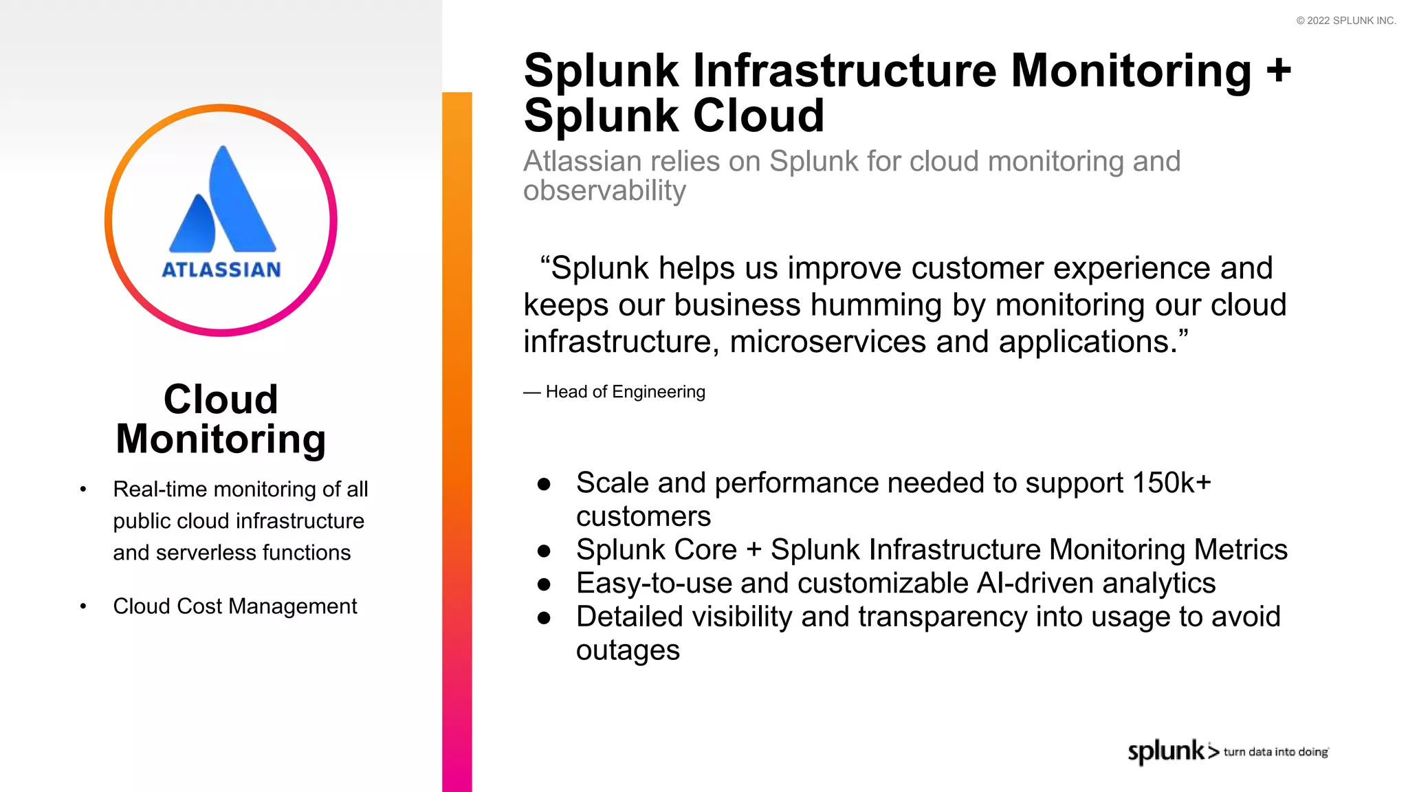© 2022 SPLUNK INC.
“Splunk helps us improve customer experience and
keeps our business humming by monitoring our cloud
infrastructure, microservices and applications.”
— Head of Engineering
● Scale and performance needed to support 150k+
customers
● Splunk Core + Splunk Infrastructure Monitoring Metrics
● Easy-to-use and customizable AI-driven analytics
● Detailed visibility and transparency into usage to avoid
outages
Splunk Infrastructure Monitoring +
Splunk Cloud
• Real-time monitoring of all
public cloud infrastructure
and serverless functions
• Cloud Cost Management
Atlassian relies on Splunk for cloud monitoring and
observability
Cloud
Monitoring
 