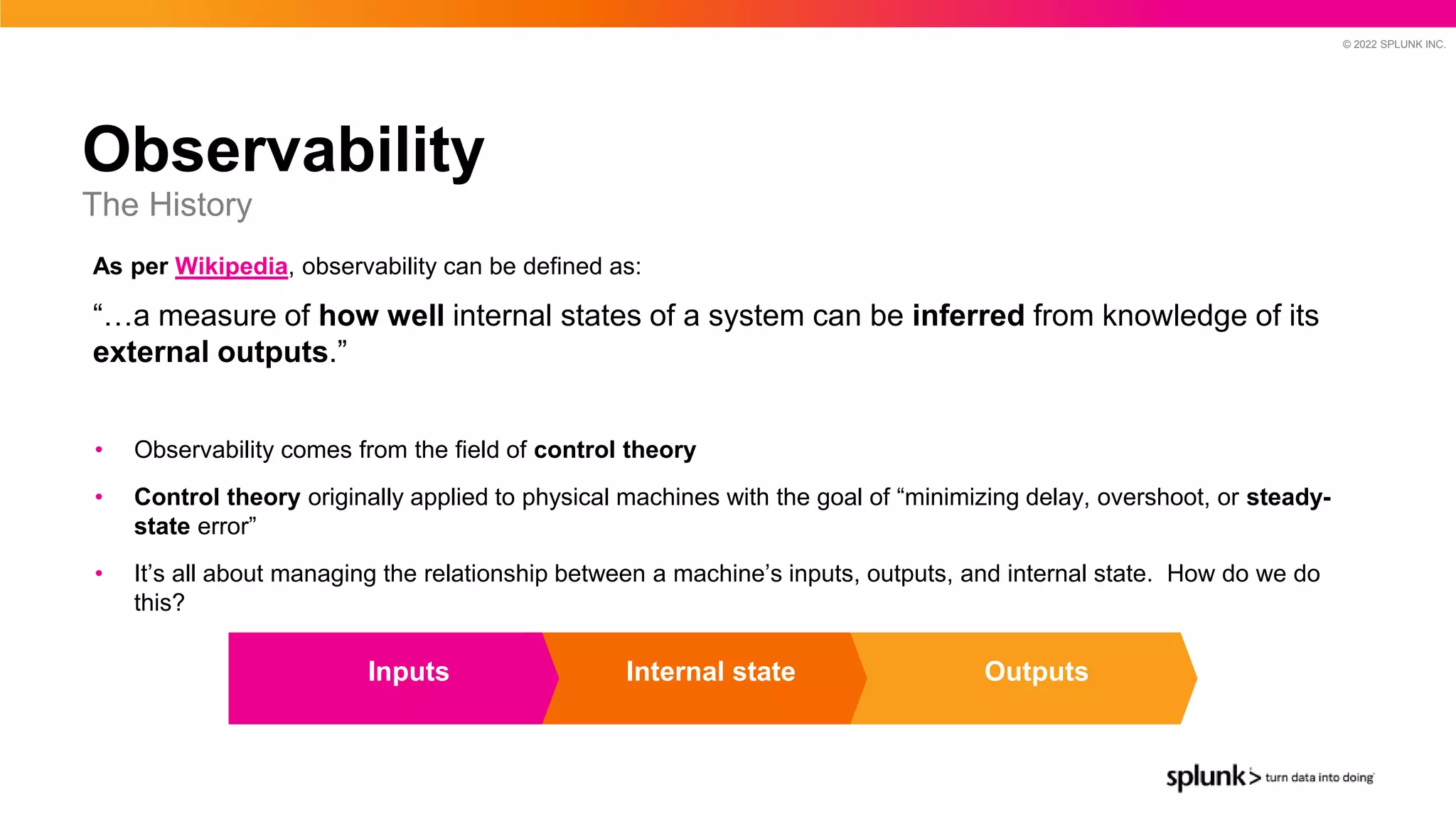 © 2022 SPLUNK INC.
Observability
The History
• Observability comes from the field of control theory
• Control theory originally applied to physical machines with the goal of “minimizing delay, overshoot, or steady-
state error”
• It’s all about managing the relationship between a machine’s inputs, outputs, and internal state. How do we do
this?
Outputs
Internal state
Inputs
As per Wikipedia, observability can be defined as:
“…a measure of how well internal states of a system can be inferred from knowledge of its
external outputs.”
 