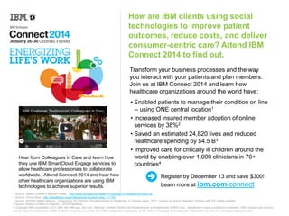 How are IBM clients using social
technologies to improve patient
outcomes, reduce costs, and deliver
consumer-centric care? Attend IBM
Connect 2014 to find out.
Transform your business processes and the way
you interact with your patients and plan members.
Join us at IBM Connect 2014 and learn how
healthcare organizations around the world have:

Hear from Colleagues in Care and learn how they
use IBM SmartCloud Engage services to help
heathcare professionals collaborate worldwide.
Attend IBM Connect 2014 and hear how other
healthcare organizations are using IBM
technologies to achieve superior results.

• Enabled patients to manage their condition online
-- using ONE central location1
• Increased insured member adoption of online
services by 38%2
• Saved an estimated 24,820 lives and reduced
healthcare spending by $4.5 B3
• Improved care for critically ill children around the
world by enabling over 1,000 clinicians in 70+
countries4
Register by December 13 and save $300!
Learn more at ibm.com/connect

1 Source: Dallas Children’s Medical Center - http://www.youtube.com/watch?v=p5zOgD-2Ync&feature=youtu.be
2 Source: Florida Blue - http://planetlotus.org/profiles/portal-solutions-blog_111703
3 Source: Premier Health Alliance – Featured in IDC Report: “Social Business in Healthcare: A Change Agent, 2012, Cynthia Burghard, Research Director with IDC Health Insights
4.Source: Boston Children’s Hospital – OPENPediatrics:
© Copyright IBM Corporation 2013. IBM, the IBM logo, ibm.com, Rational, Smarter Planet and the planet icon are trademarks of IBM Corp., registered in many jurisdictions worldwide. Other product and service
names might be trademarks of IBM or other companies. A current list of IBM trademarks is available on the Web at “Copyright and trademark information” at www.ibm.com/legal/copytrade.shtml.

 