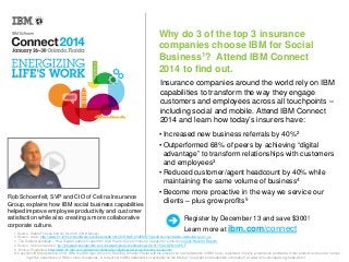 Why do 3 of the top 3 insurance
companies choose IBM for Social
Business1? Attend IBM Connect
2014 to find out.
Insurance companies around the world rely on IBM
capabilities to transform the way they engage
customers and employees across all touchpoints –
including social and mobile. Attend IBM Connect
2014 and learn how today’s insurers have:

Rob Schoenfelt, SVP and CIO of Celina Insurance
Group, explains how IBM social business capabilities
helped improve employee productivity and customer
satisfaction while also creating a more collaborative
corporate culture.

• Increased new business referrals by 40%2
• Outperformed 68% of peers by achieving “digital
advantage” to transform relationships with customers
and employees3
• Reduced customer/agent headcount by 40% while
maintaining the same volume of business4
• Become more proactive in the way we service our
clients – plus grow profits5
Register by December 13 and save $300!
Learn more at ibm.com/connect

1 Source: Global Fortune 500 list for 2013 (CNN Money)
2 Source: Aviva: http://www-01.ibm.com/software/success/cssdb.nsf/CS/RNAE-8Y4EMS?OpenDocument&Site=default&cty=en_us
3. The Digital Advantage – How Digital Leaders Outperform their Peers in Every Industry: Capgemini Consulting (Click Here for Report)
4 Source: Celina Insurance: ftp://lotusweb.boulder.ibm.com/lotusweb/product/sametime/LOC01753-USEN-00.PDF
5. Source: Prudential: http://www-01.ibm.com/software/collaboration/digitalexperience/industry/insurance/
© Copyright IBM Corporation 2013. IBM, the IBM logo, ibm.com, Rational, Smarter Planet and the planet icon are trademarks of IBM Corp., registered in many jurisdictions worldwide. Other product and service names
might be trademarks of IBM or other companies. A current list of IBM trademarks is available on the Web at “Copyright and trademark information” at www.ibm.com/legal/copytrade.shtml.

 