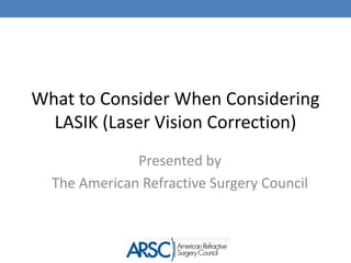 What to Consider When Considering LASIK (Laser Vision Correction) Presented by  The American Refractive Surgery Council 