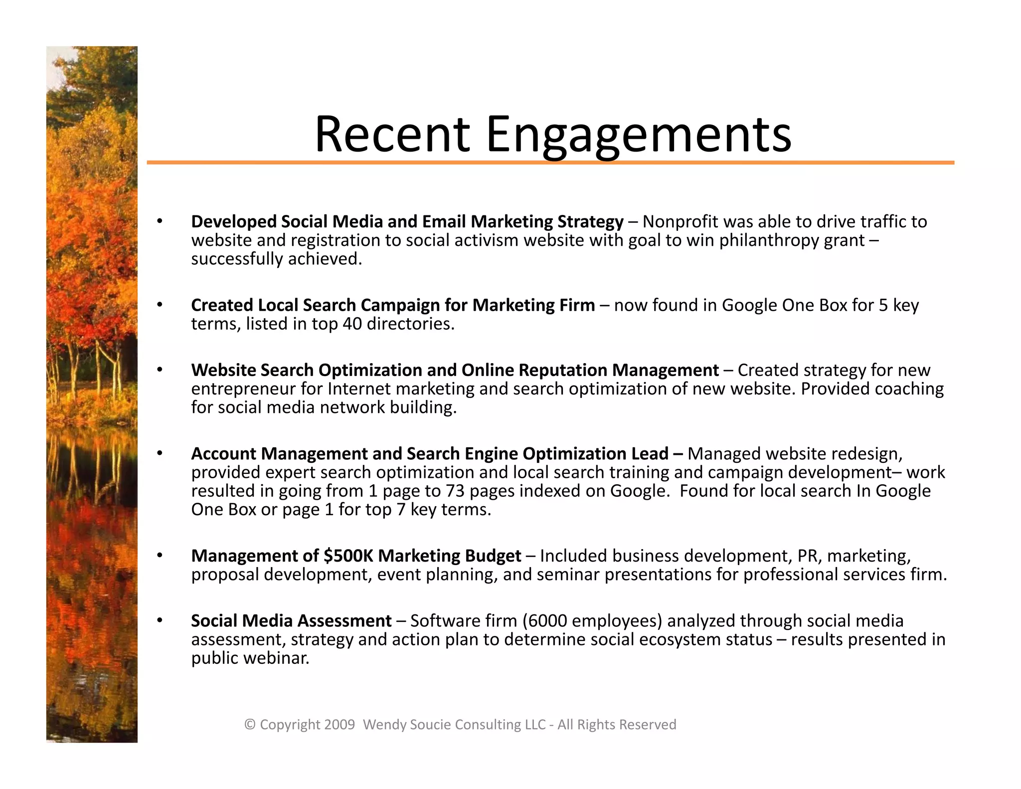 Recent Engagements
                    Recent Engagements
•   Developed Social Media and Email Marketing Strategy – Nonprofit was able to drive traffic to 
    website and registration to social activism website with goal to win philanthropy grant 
    website and registration to social activism website with goal to win philanthropy grant –
    successfully achieved.

•   Created Local Search Campaign for Marketing Firm – now found in Google One Box for 5 key 
    terms, listed in top 40 directories. 

•   Website Search Optimization and Online Reputation Management – Created strategy for new 
    entrepreneur for Internet marketing and search optimization of new website. Provided coaching 
    for social media network building.

•   Account Management and Search Engine Optimization Lead – Managed website redesign, 
    provided expert search optimization and local search training and campaign development– work 
    resulted in going from 1 page to 73 pages indexed on Google.  Found for local search In Google 
    One Box or page 1 for top 7 key terms.

•   Management of $500K Marketing Budget – Included business development, PR, marketing, 
    proposal development, event planning, and seminar presentations for professional services firm.

•   Social Media Assessment – Software firm (6000 employees) analyzed through social media 
    assessment, strategy and action plan to determine social ecosystem status  results presented in 
    assessment strategy and action plan to determine social ecosystem status – results presented in
    public webinar. 


          © Copyright 2009  Wendy Soucie Consulting LLC ‐ All Rights Reserved
 
