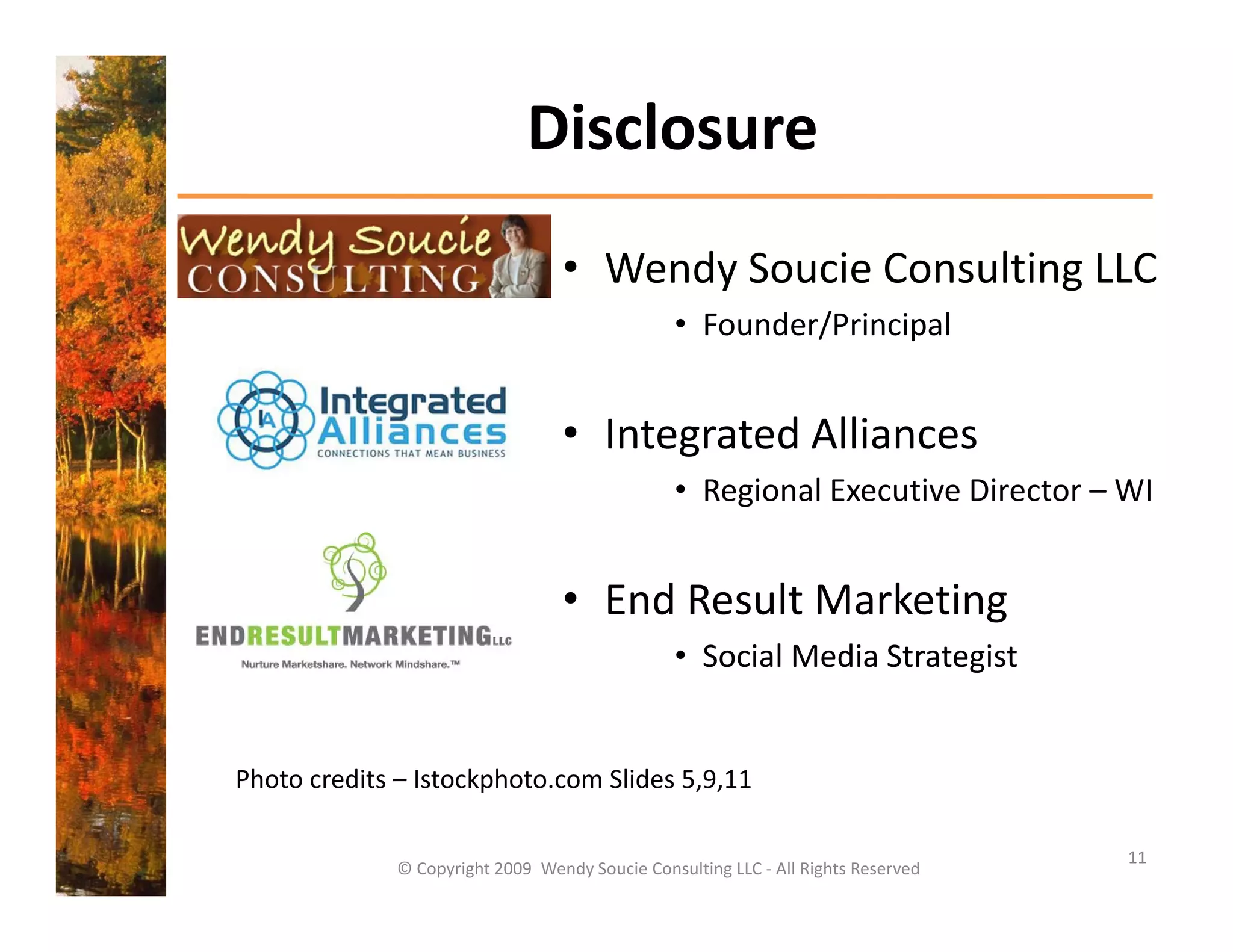 Disclosure
                                   • Wendy Soucie Consulting LLC 
                                                 • Founder/Principal


                                   • Integrated Alliances
                                                 • Regional Executive Director – WI


                                   • End Result Marketing 
                                                 • Social Media Strategist
                                                   Social Media Strategist


Photo credits – Istockphoto.com Slides 5,9,11
Photo credits Istockphoto com Slides 5 9 11

                                                                                    11
              © Copyright 2009  Wendy Soucie Consulting LLC ‐ All Rights Reserved
 