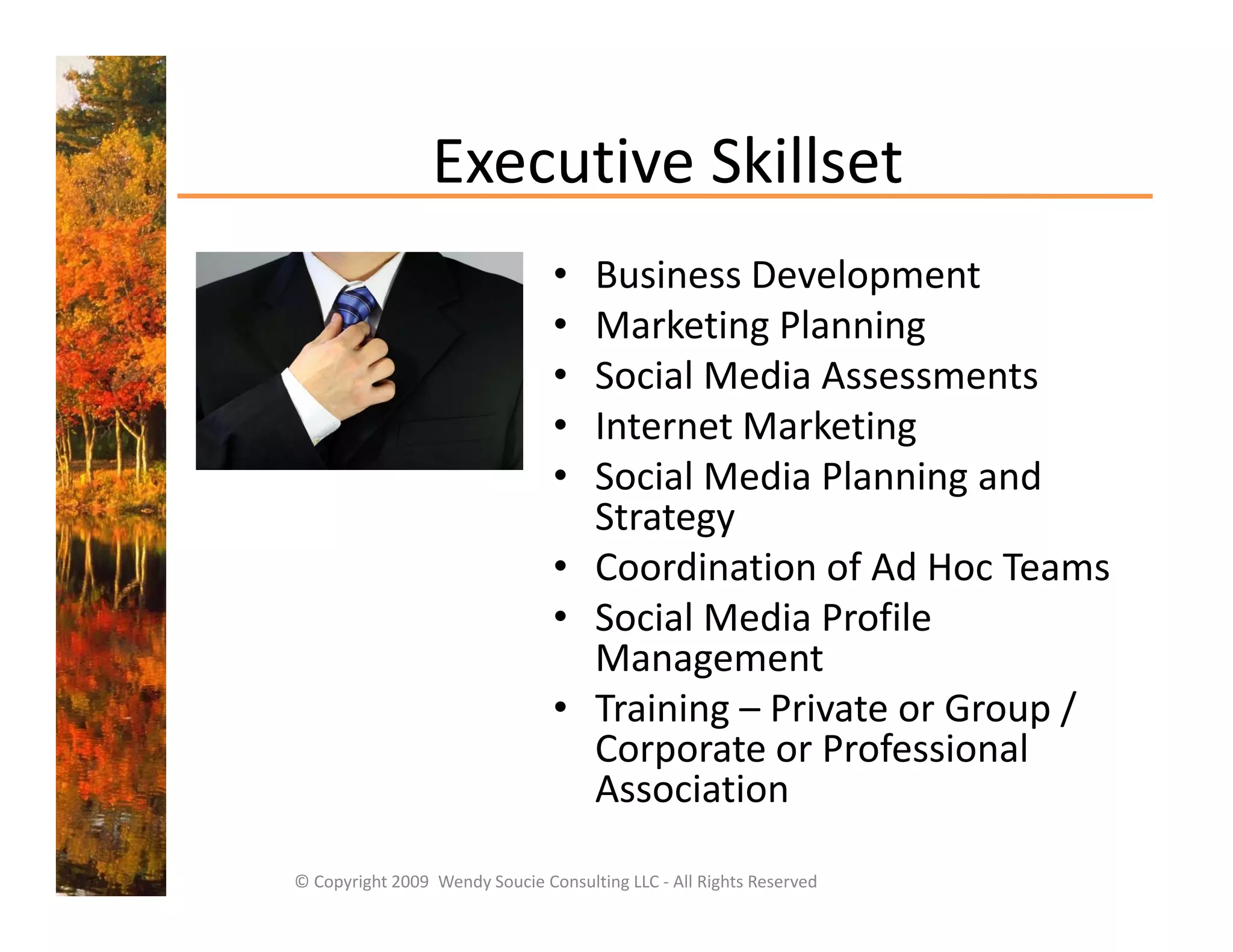 Executive Skillset
                 Executive Skillset
                                 • Business Development
                                 • Marketing Planning
                                 • Social Media Assessments
                                 • Internet Marketing
                                   I t     t M k ti
                                 • Social Media Planning and 
                                   Strategy 
                                         gy
                                 • Coordination of Ad Hoc Teams
                                 • Social Media Profile 
                                   Management
                                 • Training – Private or Group / 
                                   Corporate or Professional 
                                   Association
                                   A     i i

© Copyright 2009  Wendy Soucie Consulting LLC ‐ All Rights Reserved
 