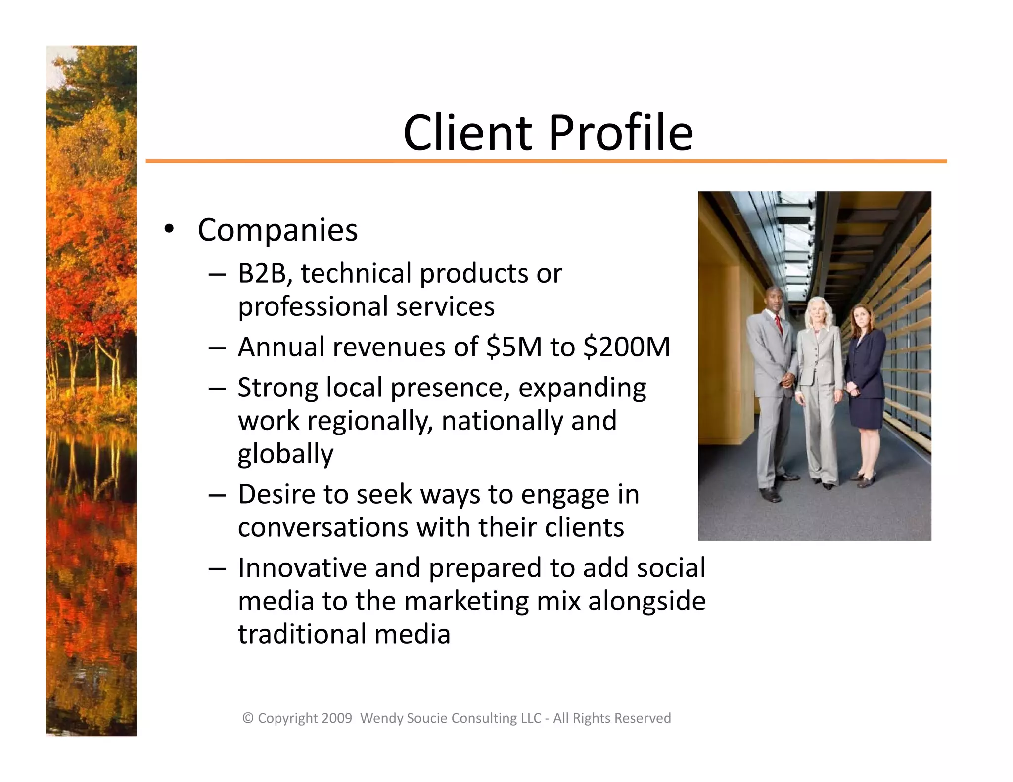 Client Profile
                             Client Profile
• Companies
     p
  – B2B, technical products or 
    professional services  
  –AAnnual revenues of $5M to $200M
           l           f $5M t $200M
  – Strong local presence, expanding  
    work regionally, nationally and 
    globally
  – Desire to seek ways to engage in 
    conversations with their clients
  – Innovative and prepared to add social 
    media to the marketing mix alongside 
    traditional media
    traditional media

    © Copyright 2009  Wendy Soucie Consulting LLC ‐ All Rights Reserved
 