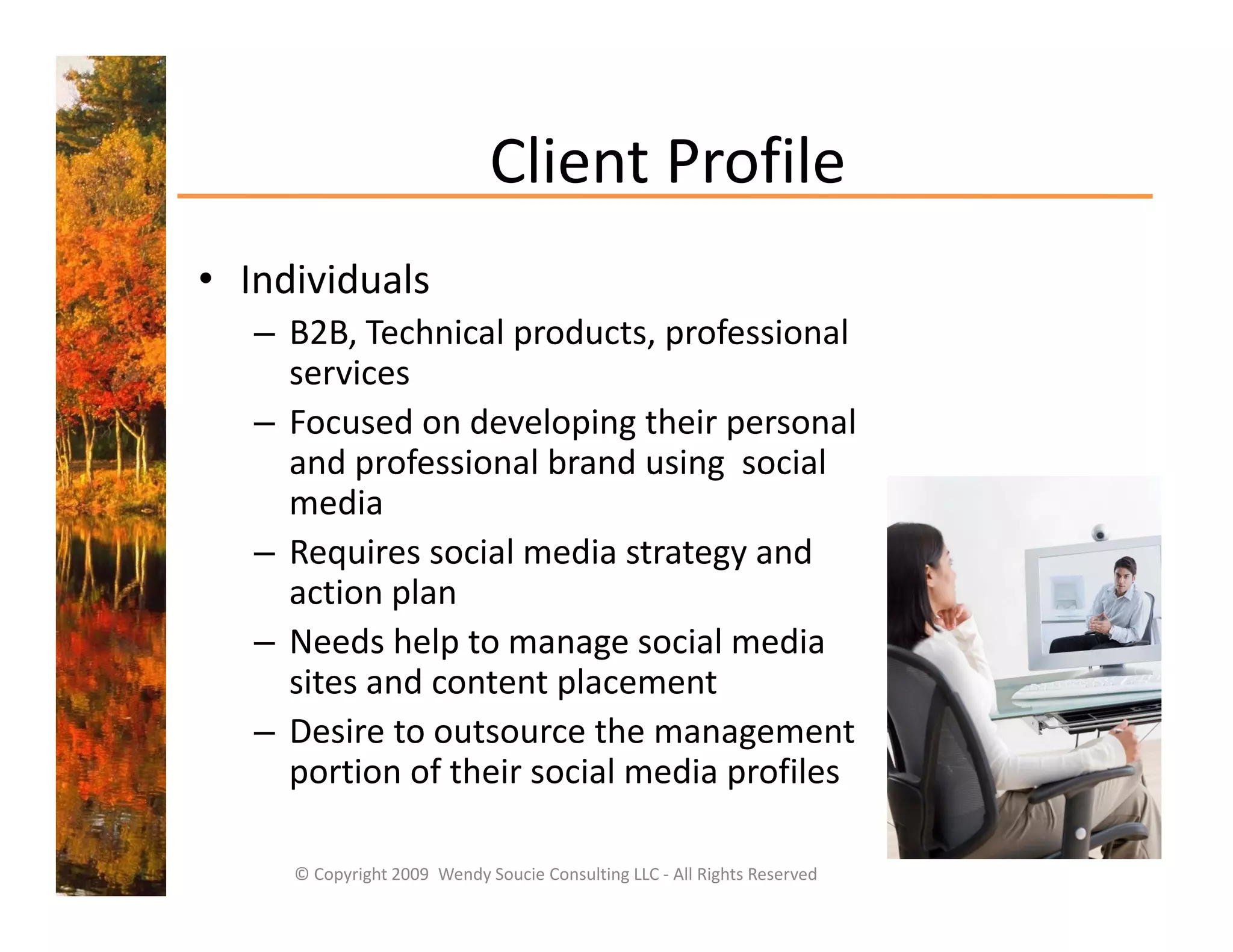 Client Profile
                              Client Profile
• Individuals
   – B2B, Technical products, professional 
     services
   –FFocused on developing their personal 
             d    d l i th i                l
     and professional brand using  social 
     media
   – Requires social media strategy and 
     action plan
   – Needs help to manage social media 
                p         g
     sites and content placement
   – Desire to outsource the management 
     portion of their social media profiles
     portion of their social media profiles

     © Copyright 2009  Wendy Soucie Consulting LLC ‐ All Rights Reserved
 