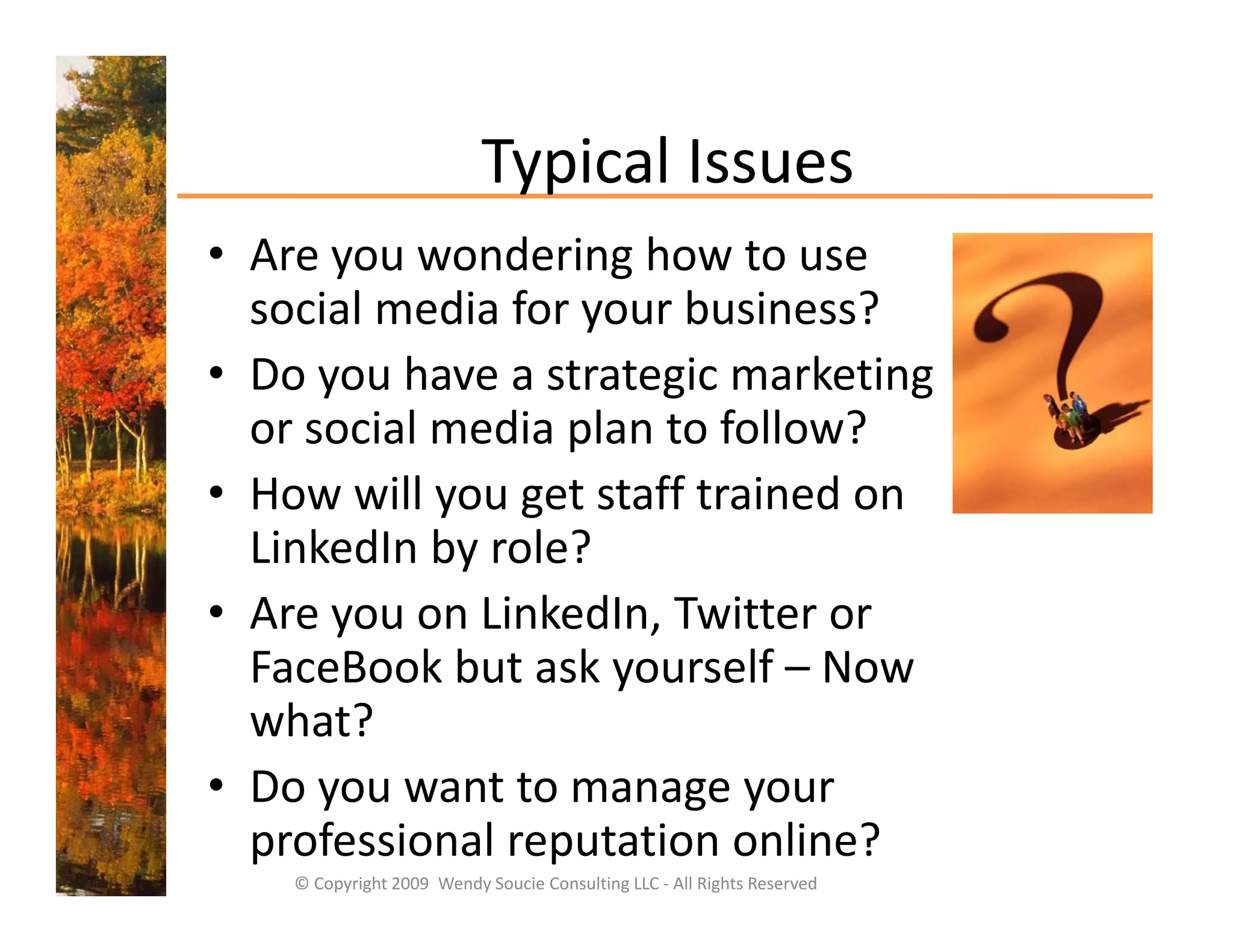 Typical Issues
                           Typical Issues
• Are you wondering how to use 
  social media for your business?
      i l     di f      b i      ?
• Do you have a strategic marketing 
  or social media plan to follow?  
          i l   di l t f ll ?
• How will you get staff trained on 
  LinkedIn by role?
  Li k dI b        l ?
• Are you on LinkedIn, Twitter or 
  FaceBook but ask yourself – N
  F B kb t k                lf Now 
  what?
• D
  Do you want to manage your 
                tt
  professional reputation online? 
    © Copyright 2009  Wendy Soucie Consulting LLC ‐ All Rights Reserved
 