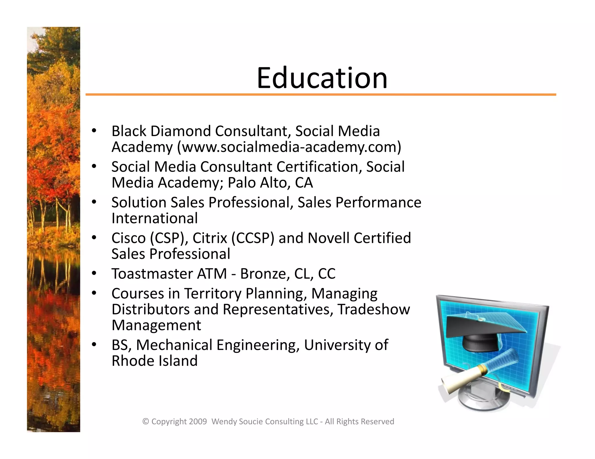 Education
• Black Diamond Consultant, Social Media 
  Academy (www.socialmedia‐academy.com)
  A d       (           i l di     d           )
• Social Media Consultant Certification, Social 
  Media Academy; Palo Alto, CA
• Solution Sales Professional Sales Performance
  Solution Sales Professional, Sales Performance 
  International
• Cisco (CSP), Citrix (CCSP) and Novell Certified 
  Sales Professional
  Sales Professional
• Toastmaster ATM ‐ Bronze, CL, CC
• Courses in Territory Planning, Managing 
  Distributors and Representatives, Tradeshow 
                       p            ,
  Management
• BS, Mechanical Engineering, University of 
  Rhode Island


       © Copyright 2009  Wendy Soucie Consulting LLC ‐ All Rights Reserved
 