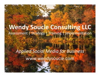 Wendy Soucie Consulting LLC
Assessment | Strategy | Training | Implementation
Assessment | Strategy | Training | Implementation



    Applied Social Media for Business
     pp                  f
         www.wendysoucie.com
 