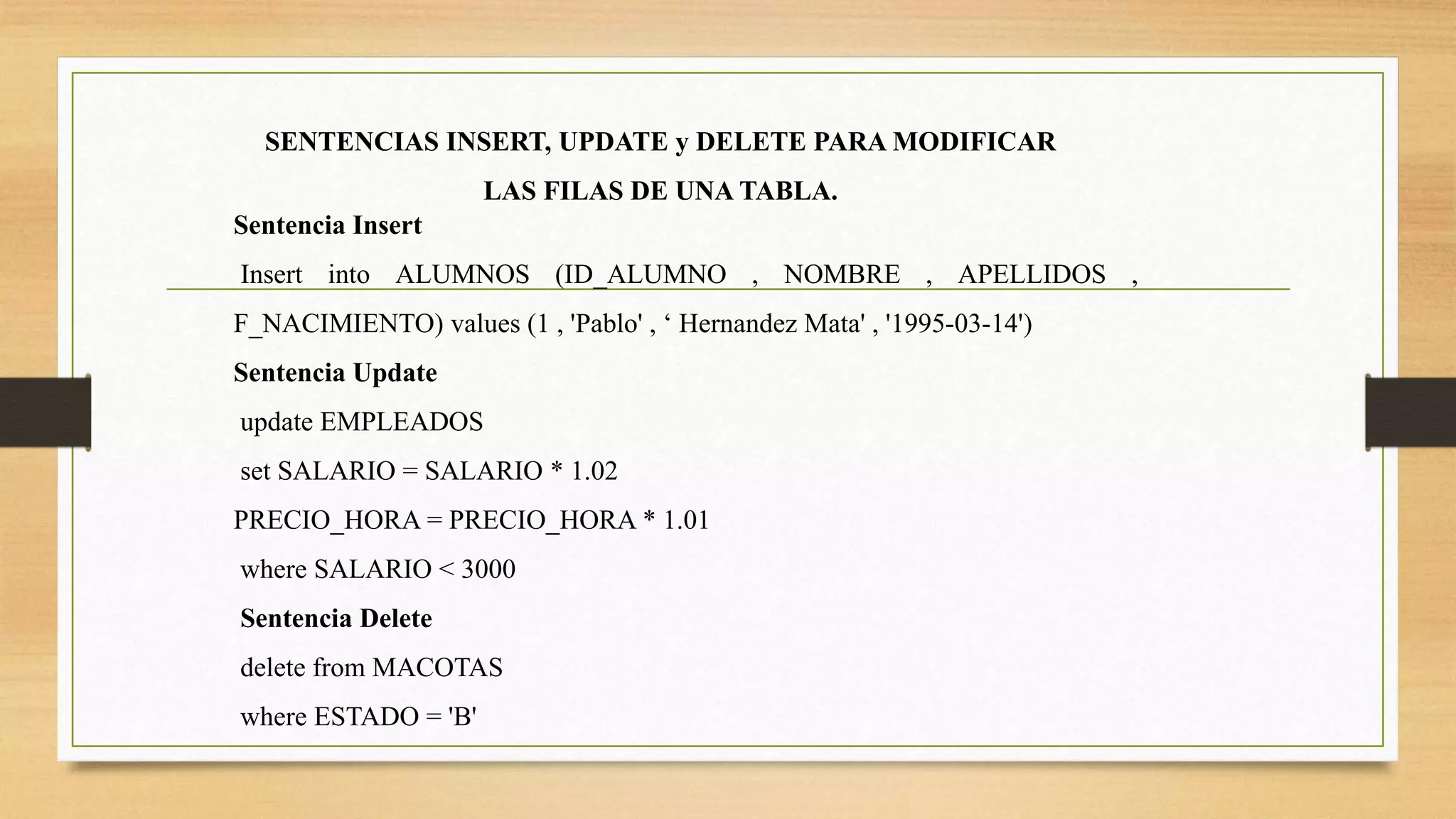 SENTENCIAS INSERT, UPDATE y DELETE PARA MODIFICAR
LAS FILAS DE UNA TABLA.
Sentencia Insert
Insert into ALUMNOS (ID_ALUMNO , NOMBRE , APELLIDOS ,
F_NACIMIENTO) values (1 , 'Pablo' , ‘ Hernandez Mata' , '1995-03-14')
Sentencia Update
update EMPLEADOS
set SALARIO = SALARIO * 1.02
PRECIO_HORA = PRECIO_HORA * 1.01
where SALARIO < 3000
Sentencia Delete
delete from MACOTAS
where ESTADO = 'B'
 