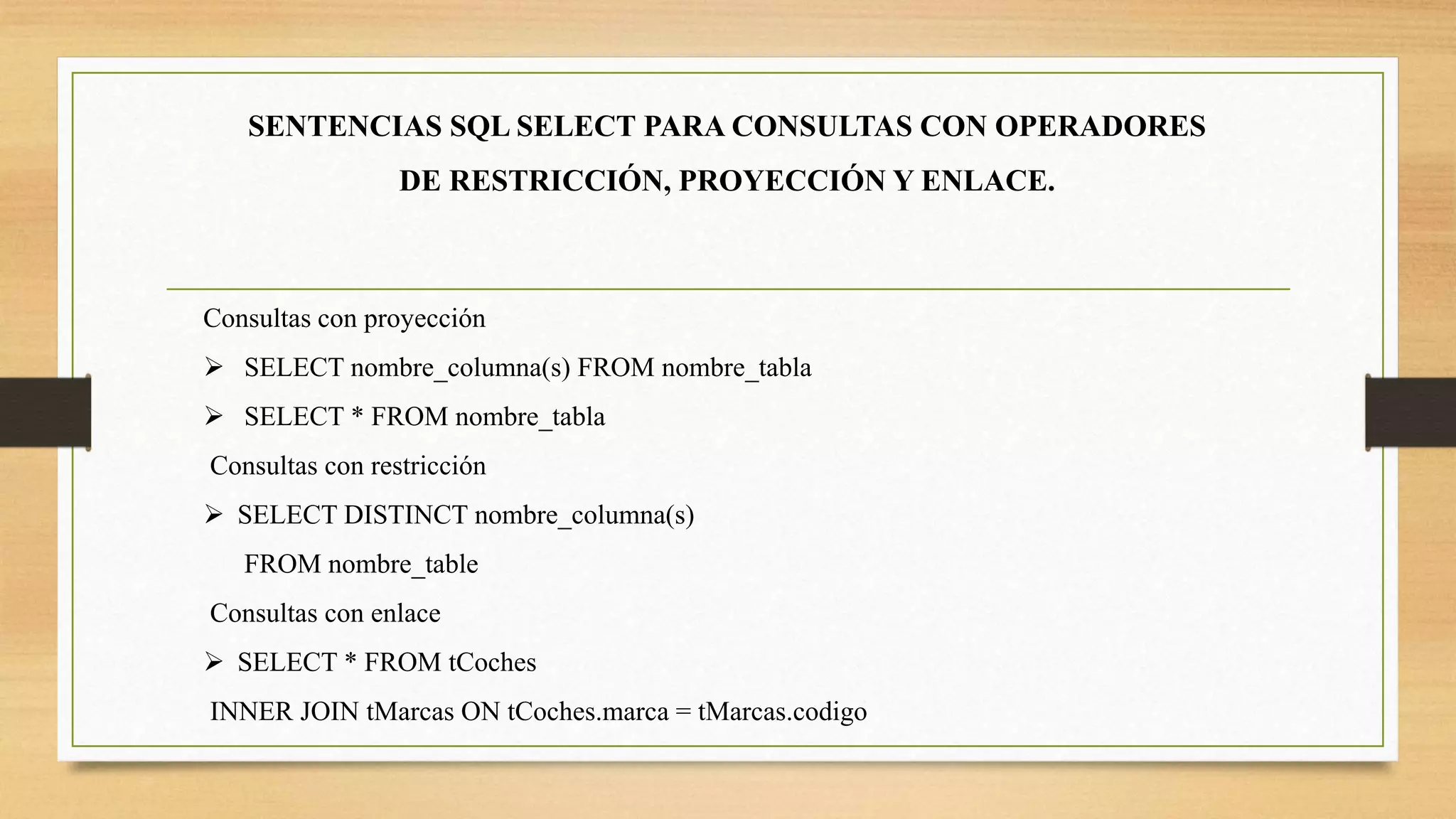 SENTENCIAS SQL SELECT PARA CONSULTAS CON OPERADORES
DE RESTRICCIÓN, PROYECCIÓN Y ENLACE.
Consultas con proyección
 SELECT nombre_columna(s) FROM nombre_tabla
 SELECT * FROM nombre_tabla
Consultas con restricción
 SELECT DISTINCT nombre_columna(s)
FROM nombre_table
Consultas con enlace
 SELECT * FROM tCoches
INNER JOIN tMarcas ON tCoches.marca = tMarcas.codigo
 