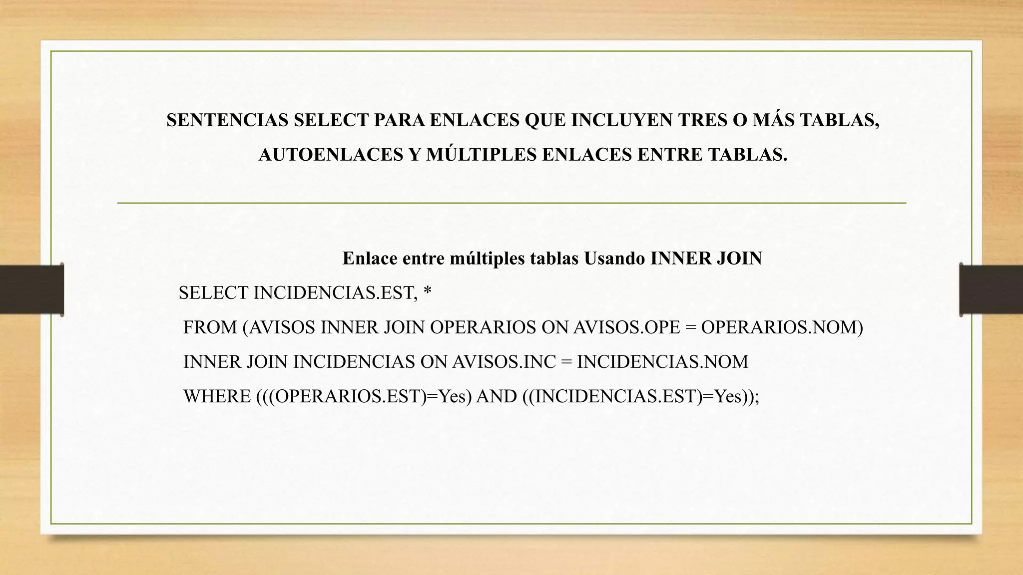 SENTENCIAS SELECT PARA ENLACES QUE INCLUYEN TRES O MÁS TABLAS,
AUTOENLACES Y MÚLTIPLES ENLACES ENTRE TABLAS.
Enlace entre múltiples tablas Usando INNER JOIN
SELECT INCIDENCIAS.EST, *
FROM (AVISOS INNER JOIN OPERARIOS ON AVISOS.OPE = OPERARIOS.NOM)
INNER JOIN INCIDENCIAS ON AVISOS.INC = INCIDENCIAS.NOM
WHERE (((OPERARIOS.EST)=Yes) AND ((INCIDENCIAS.EST)=Yes));
 