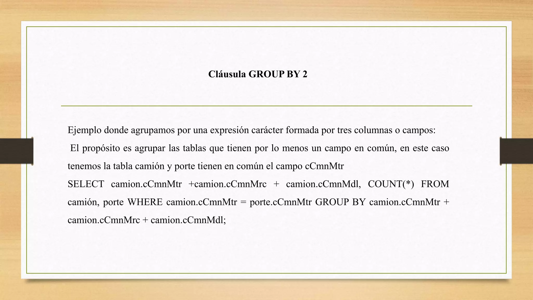 Cláusula GROUP BY 2
Ejemplo donde agrupamos por una expresión carácter formada por tres columnas o campos:
El propósito es agrupar las tablas que tienen por lo menos un campo en común, en este caso
tenemos la tabla camión y porte tienen en común el campo cCmnMtr
SELECT camion.cCmnMtr +camion.cCmnMrc + camion.cCmnMdl, COUNT(*) FROM
camión, porte WHERE camion.cCmnMtr = porte.cCmnMtr GROUP BY camion.cCmnMtr +
camion.cCmnMrc + camion.cCmnMdl;
 