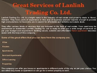 Great Services of Lanlinh 
Trading Co. Ltd.
Lanlinh Trading Co. Ltd. is a bright name in the industry of real estate and property deals in Hanoi,
Vietnam. They have years of experience in this area of business and are capable enough to provide
high end solutions to those who are in search for affordable and suitable real estate deals.
They offer various kinds of services that are included in the field of real estate. Your need may be
commercial or residential; Lanlinh Trading Co. Ltd is ready to offer you a wide range of services as
per your budget and requirement. Getting secure, suitable and affordable Hanoi apartment becomes
easier with the help of this company.
Some of the great offers that you can have from the company are:
●Villas
●Houses
●Apartments
●Serviced Apartments
●Office Leasing
●Properties
The company can offer you house or apartments in different parts of the city as per your choice. You
can either buy home or apartment or can go for a rented property as well.
 