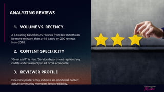 ANALYZING REVIEWS
1. VOLUME VS. RECENCY
A 4.8 rating based on 25 reviews from last month can
be more relevant than a 4.9 based on 200 reviews
from 2018.
2. CONTENT SPECIFICITY
“Great staff” is nice; “Service department replaced my
clutch under warranty in 48 hr” is actionable.
3. REVIEWER PROFILE
One-time posters may indicate an emotional outlier;
active community members lend credibility.
 