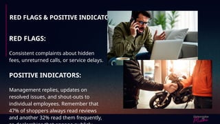 RED FLAGS & POSITIVE INDICATORS
RED FLAGS:
Consistent complaints about hidden
fees, unreturned calls, or service delays.
POSITIVE INDICATORS:
Management replies, updates on
resolved issues, and shout-outs to
individual employees. Remember that
47% of shoppers always read reviews
and another 32% read them frequently,
 