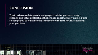 CONCLUSION
Treat reviews as data points, not gospel. Look for patterns, weigh
recency, and value dealerships that engage constructively online. Doing
so equips you to walk into the showroom with facts not fears guiding
your purchase.
 
