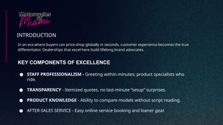 In an era where buyers can price-shop globally in seconds, customer experience becomes the true
differentiator. Dealerships that excel here build lifelong brand advocates.
INTRODUCTION
KEY COMPONENTS OF EXCELLENCE
● STAFF PROFESSIONALISM - Greeting within minutes; product specialists who
ride.
● TRANSPARENCY - Itemized quotes, no last-minute “setup” surprises.
● PRODUCT KNOWLEDGE - Ability to compare models without script reading.
● AFTER-SALES SERVICE - Easy online service booking and loaner gear.
 