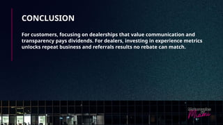 CONCLUSION
For customers, focusing on dealerships that value communication and
transparency pays dividends. For dealers, investing in experience metrics
unlocks repeat business and referrals results no rebate can match.
 