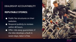 DEALERSHIP ACCOUNTABILITY
REPUTABLE STORES:
● Public fee structures on their
websites.
● Respond publicly to reviews
within 48 hours.
● Offer ride-away guarantees: if
the bike develops a fault in
seven days, labor is free.
 