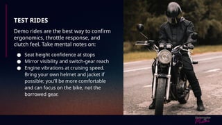 TEST RIDES
Demo rides are the best way to confirm
ergonomics, throttle response, and
clutch feel. Take mental notes on:
● Seat height confidence at stops
● Mirror visibility and switch-gear reach
● Engine vibrations at cruising speed.
Bring your own helmet and jacket if
possible; you’ll be more comfortable
and can focus on the bike, not the
borrowed gear.
 