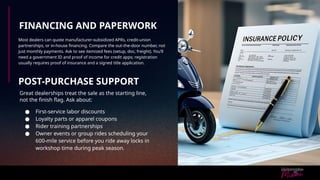 FINANCING AND PAPERWORK
Most dealers can quote manufacturer-subsidized APRs, credit-union
partnerships, or in-house financing. Compare the out-the-door number, not
just monthly payments. Ask to see itemized fees (setup, doc, freight). You’ll
need a government ID and proof of income for credit apps; registration
usually requires proof of insurance and a signed title application.
POST-PURCHASE SUPPORT
Great dealerships treat the sale as the starting line,
not the finish flag. Ask about:
● First-service labor discounts
● Loyalty parts or apparel coupons
● Rider training partnerships
● Owner events or group rides scheduling your
600-mile service before you ride away locks in
workshop time during peak season.
 