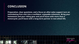 CONCLUSION
Preparation, clear questions, and a focus on after-sales support turn an
intimidating first visit into a confident, enjoyable milestone. Bring your
homework and your riding gear and you’ll leave with more than a
motorcycle; you’ll leave with a long-term partner in two-wheel life.
 