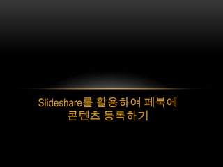 Slideshare를 활용하여 페북에
       콘텐츠 등록하기
 