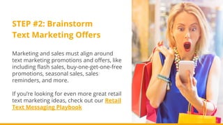 STEP #2: Brainstorm
Text Marketing Offers
Marketing and sales must align around
text marketing promotions and offers, like
including flash sales, buy-one-get-one-free
promotions, seasonal sales, sales
reminders, and more.
If you’re looking for even more great retail
text marketing ideas, check out our Retail
Text Messaging Playbook
 