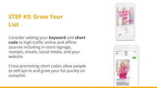STEP #3: Grow Your
List
Consider adding your keyword and short
code to high-traffic online and offline
sources including in-store signage,
receipts, emails, social media, and your
website.
Cross-promoting short codes allow people
to self-opt-in and grow your list quickly on
autopilot.
 