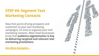 STEP #4: Segment Text
Marketing Contacts
Now that you’re driving prospects and
customers to your text marketing
campaigns, it’s time to organize your text
marketing contacts. Most retail businesses
know that audience segmentation is key
to delivering targeted and relevant text
marketing promotions.
See More Examples...
 