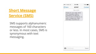 Short Message
Service (SMS)
SMS supports alphanumeric
messages of 160 characters
or less. In most cases, SMS is
synonymous with text
messaging.
 