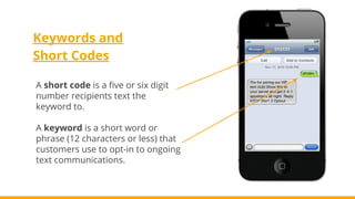 Keywords and
Short Codes
A short code is a five or six digit
number recipients text the
keyword to.
A keyword is a short word or
phrase (12 characters or less) that
customers use to opt-in to ongoing
text communications.
 