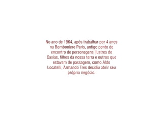 No ano de 1964, após trabalhar por 4 anos
  na Bomboniere Paris, antigo ponto de
   encontro de personagens ilustres de
Caxias, ﬁlhos da nossa terra e outros que
    estavam de passagem, como Aldo
 Locatelli, Armando Tres decidiu abrir seu
              próprio negócio.
 