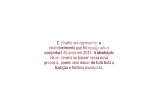 O desaﬁo era representar o
   estabelecimento que foi repaginado e
completará 50 anos em 2014. A identidade
    visual deveria se basear nessa nova
proposta, porém sem deixar de lado toda a
       tradição e história envolvidas.
 