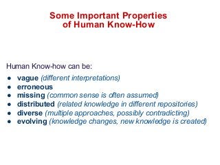 Some Important Properties 
of Human Know-How 
Human Know-how can be: 
● vague (different interpretations) 
● erroneous 
● missing (common sense is often assumed) 
● distributed (related knowledge in different repositories) 
● diverse (multiple approaches, possibly contradicting) 
● evolving (knowledge changes, new knowledge is created) 
 