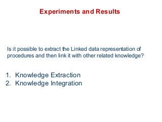 Experiments and Results 
Is it possible to extract the Linked data representation of 
procedures and then link it with other related knowledge? 
1. Knowledge Extraction 
2. Knowledge Integration 
 
