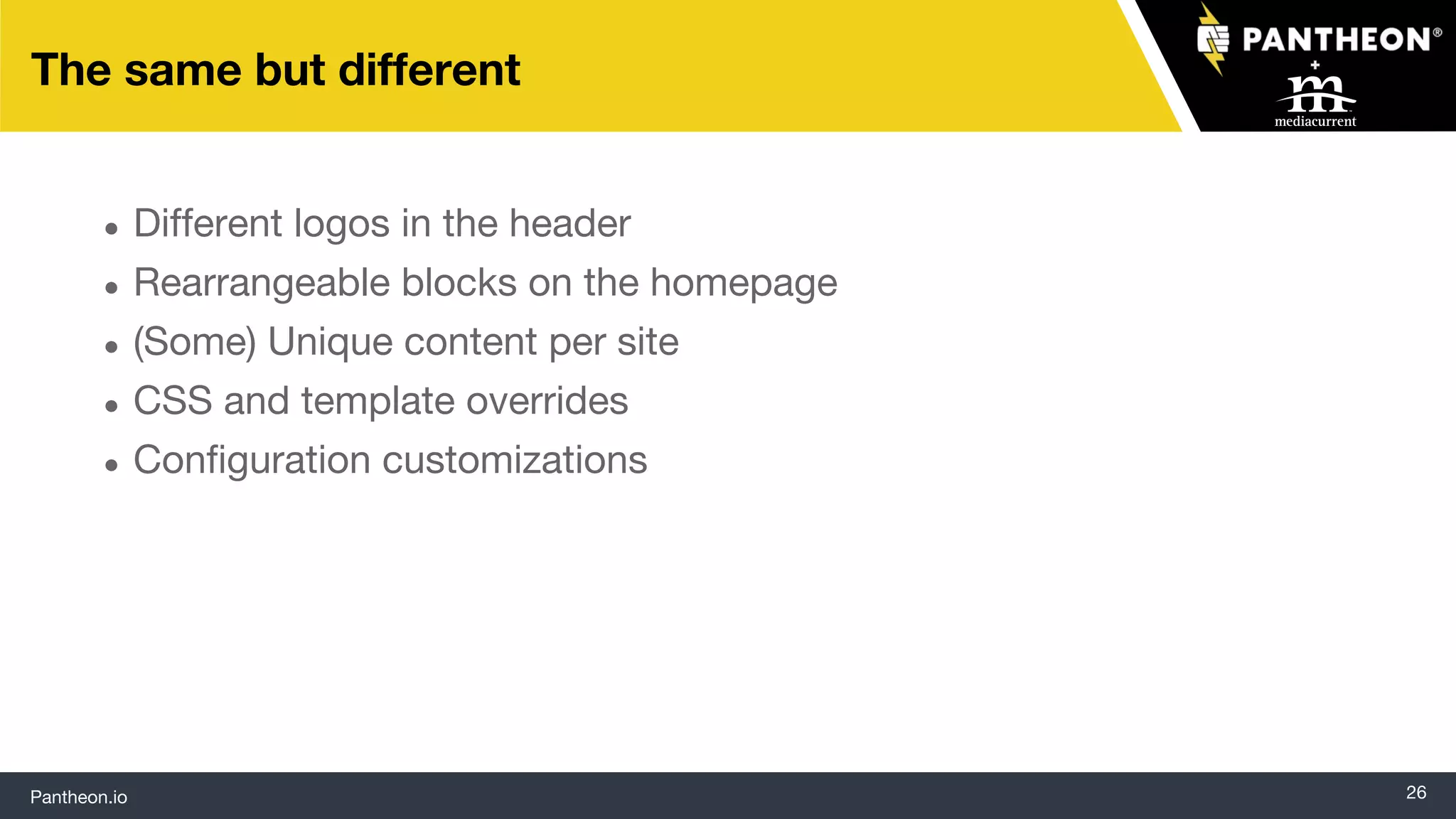 Pantheon.io 26
The same but different
● Different logos in the header
● Rearrangeable blocks on the homepage
● (Some) Unique content per site
● CSS and template overrides
● Configuration customizations
 
