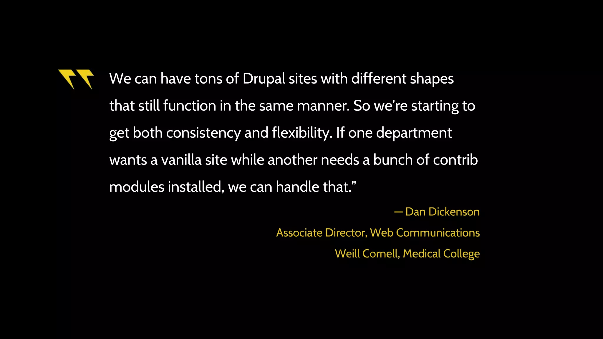 We can have tons of Drupal sites with different shapes
that still function in the same manner. So we’re starting to
get both consistency and flexibility. If one department
wants a vanilla site while another needs a bunch of contrib
modules installed, we can handle that.”
― Dan Dickenson
Associate Director, Web Communications
Weill Cornell, Medical College
 